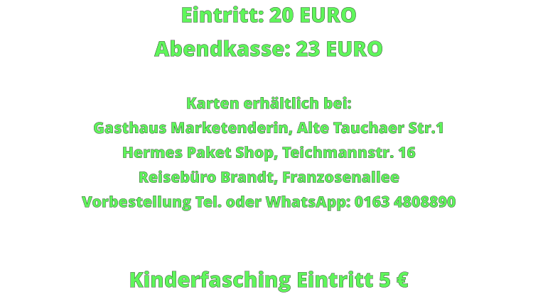 Eintritt: 20 EURO Abendkasse: 23 EURO  Karten erhältlich bei: Gasthaus Marketenderin, Alte Tauchaer Str.1 Hermes Paket Shop, Teichmannstr. 16 Reisebüro Brandt, Franzosenallee Vorbestellung Tel. oder WhatsApp: 0163 4808890   Kinderfasching Eintritt 5 €